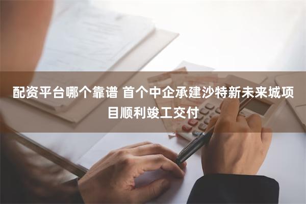 配资平台哪个靠谱 首个中企承建沙特新未来城项目顺利竣工交付