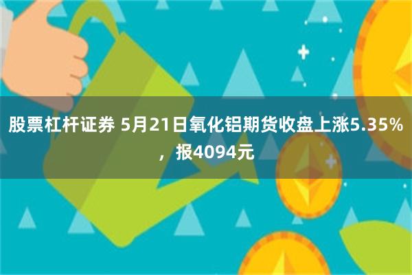 股票杠杆证券 5月21日氧化铝期货收盘上涨5.35%，报4094元