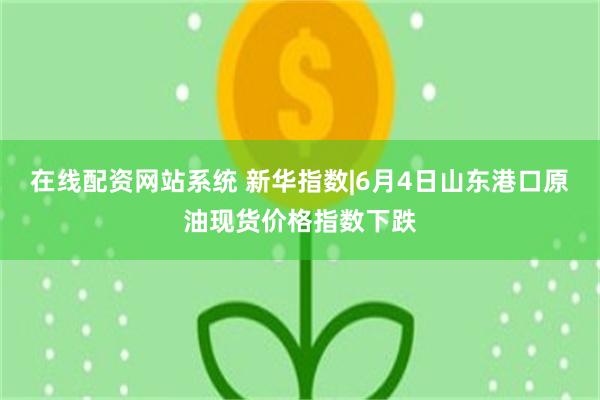 在线配资网站系统 新华指数|6月4日山东港口原油现货价格指数下跌