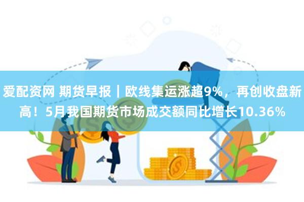 爱配资网 期货早报｜欧线集运涨超9%，再创收盘新高！5月