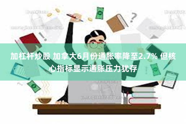 加杠杆炒股 加拿大6月份通胀率降至2.7% 但核心指标显