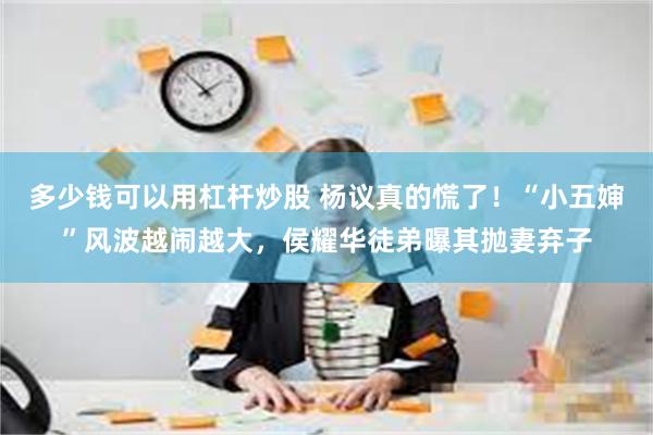 多少钱可以用杠杆炒股 杨议真的慌了！“小五婶”风波越闹越大，侯耀华徒弟曝其抛妻弃子