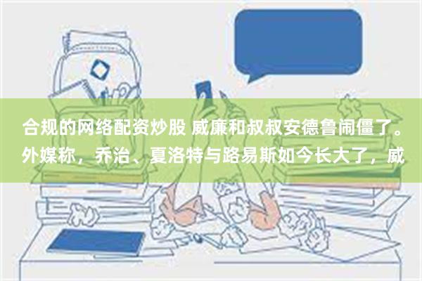 合规的网络配资炒股 威廉和叔叔安德鲁闹僵了。 外媒称，乔治、夏洛特与路易斯如今长大了，威