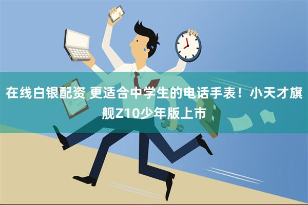 在线白银配资 更适合中学生的电话手表！小天才旗舰Z10少