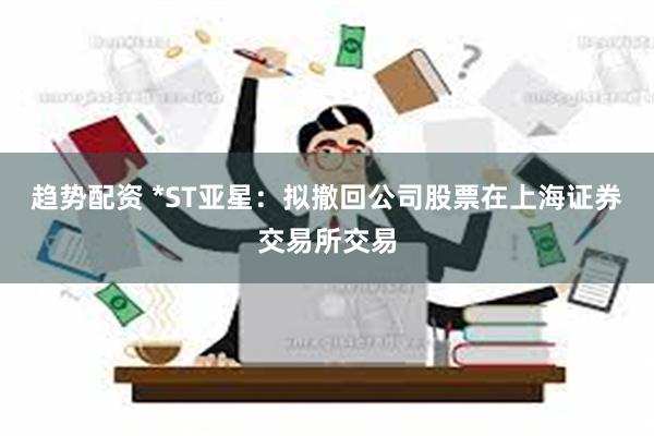 趋势配资 *ST亚星：拟撤回公司股票在上海证券交易所交易