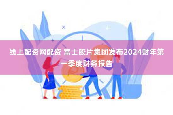 线上配资网配资 富士胶片集团发布2024财年第一季度财务报告