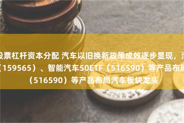 股票杠杆资本分配 汽车以旧换新政策成效逐步显现，汽车零部件ETF（159565）、智能汽车50ETF（516590）等产品布局汽车板块龙头