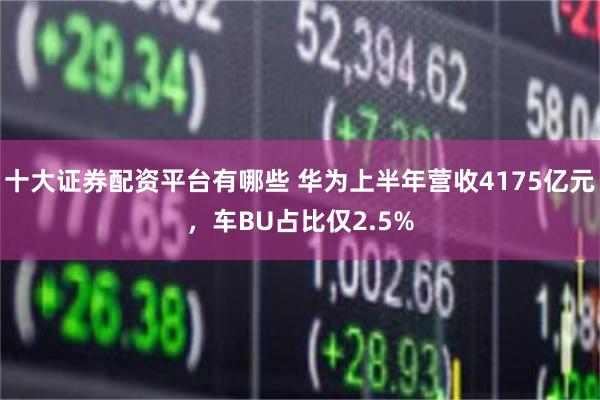 十大证券配资平台有哪些 华为上半年营收4175亿元，车BU占比仅2.5%