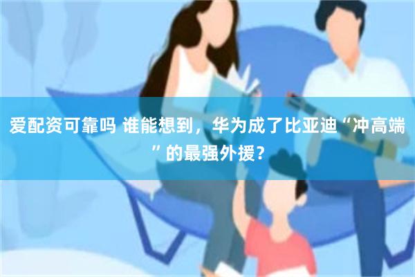 爱配资可靠吗 谁能想到，华为成了比亚迪“冲高端”的最强外援？