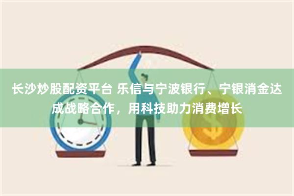 长沙炒股配资平台 乐信与宁波银行、宁银消金达成战略合作，用科技助力消费增长