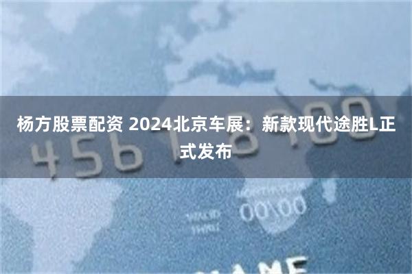 杨方股票配资 2024北京车展：新款现代途胜L正式发布