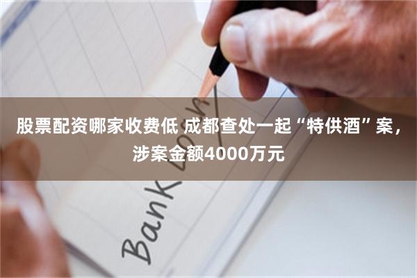 股票配资哪家收费低 成都查处一起“特供酒”案，涉案金额4000万元