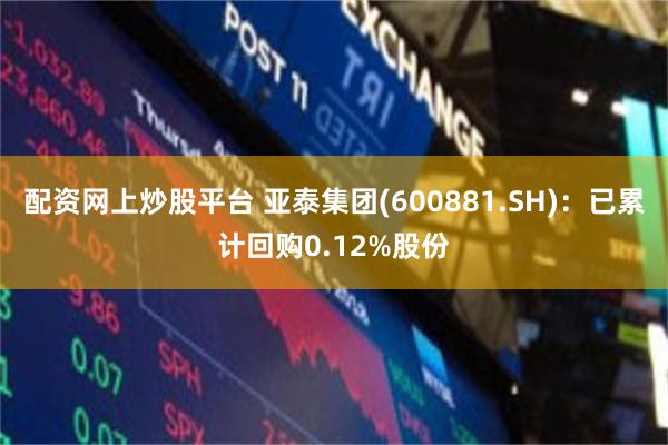 配资网上炒股平台 亚泰集团(600881.SH)：已累计回购