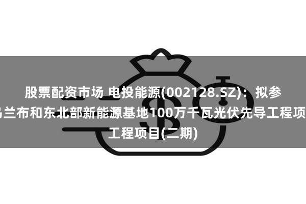 股票配资市场 电投能源(002128.SZ)：拟参股投建乌兰布和东北部新能源基地100万千瓦光伏先导工程项目(二期)