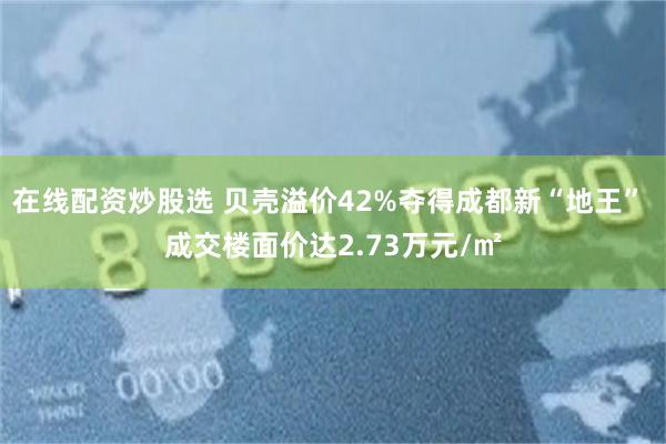 在线配资炒股选 贝壳溢价42%夺得成都新“地王” 成交楼面价