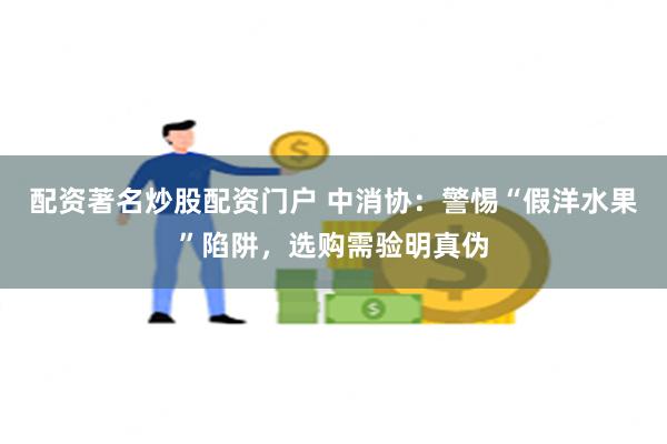 配资著名炒股配资门户 中消协：警惕“假洋水果”陷阱，选购需验明真伪