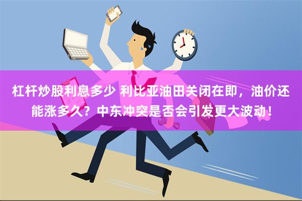 杠杆炒股利息多少 利比亚油田关闭在即，油价还能涨多久？中东冲突是否会引发更大波动！