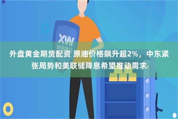 外盘黄金期货配资 原油价格飙升超2%，中东紧张局势和美联储降息希望推动需求