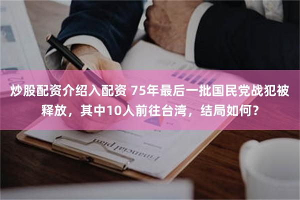 炒股配资介绍入配资 75年最后一批国民党战犯被释放，其中10人前往台湾，结局如何？