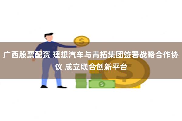 广西股票配资 理想汽车与青拓集团签署战略合作协议 成立联合创