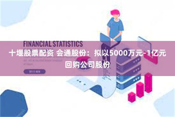 十堰股票配资 会通股份：拟以5000万元-1亿元回购公司股份