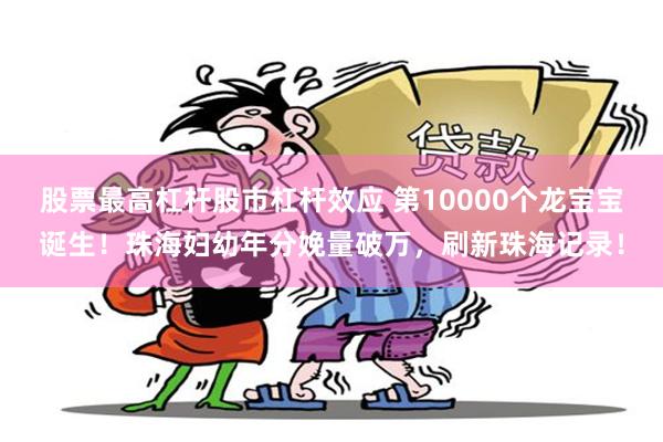 股票最高杠杆股市杠杆效应 第10000个龙宝宝诞生！珠海妇幼年分娩量破万，刷新珠海记录！