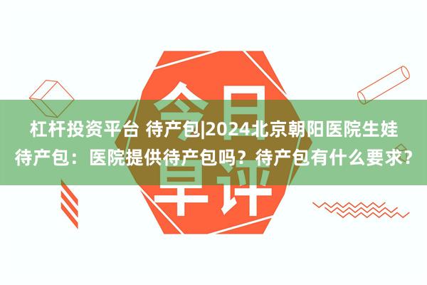 杠杆投资平台 待产包|2024北京朝阳医院生娃待产包：医院提供待产包吗？待产包有什么要求？