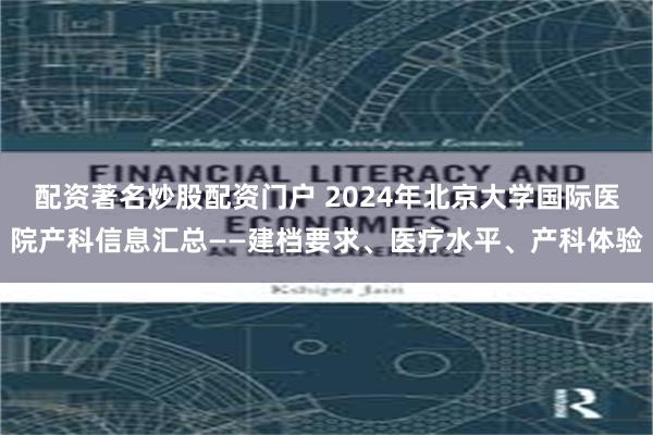 配资著名炒股配资门户 2024年北京大学国际医院产科信息汇总——建档要求、医疗水平、产科体验