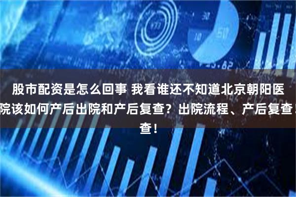 股市配资是怎么回事 我看谁还不知道北京朝阳医院该如何产后出院和产后复查？出院流程、产后复查！