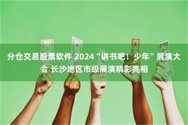 分仓交易股票软件 2024“讲书吧！少年”展演大会 长沙地区市级展演精彩亮相