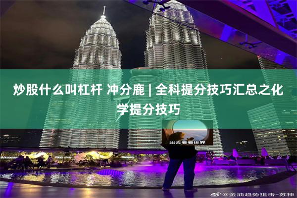 炒股什么叫杠杆 冲分鹿 | 全科提分技巧汇总之化学提分技巧