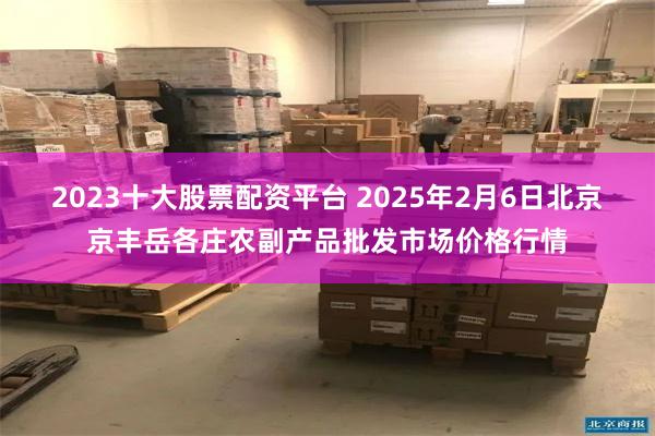 2023十大股票配资平台 2025年2月6日北京京丰岳各庄农副产品批发市场价格行情