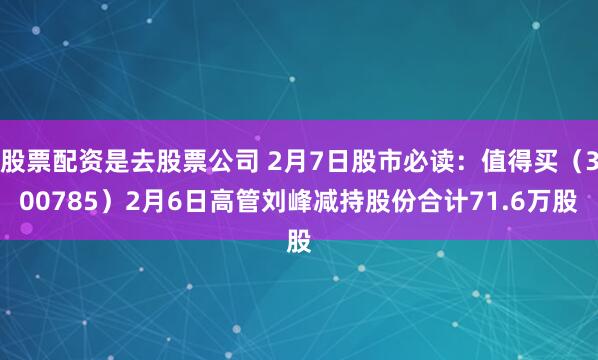 股票配资是去股票公司 2月7日股市必读：值得买（300785）2月6日高管刘峰减持股份合计71.6万股