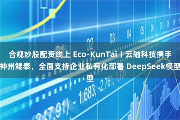 合规炒股配资线上 Eco-KunTai丨云轴科技携手神州鲲泰，全面支持企业私有化部署 DeepSeek模型