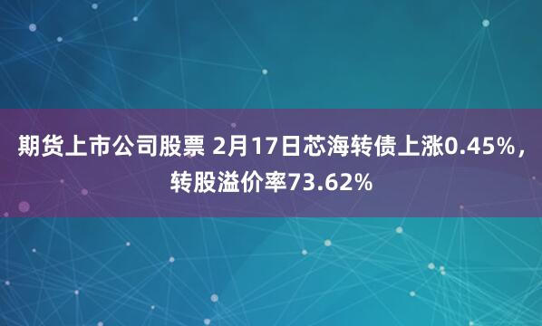 期货上市公司股票 2月17日芯海转债上涨0.45%，转股溢价率73.62%