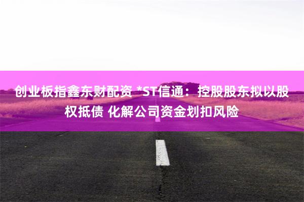 创业板指鑫东财配资 *ST信通：控股股东拟以股权抵债 化解公司资金划扣风险