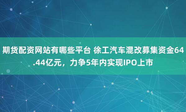 期货配资网站有哪些平台 徐工汽车混改募集资金64.44亿元，力争5年内实现IPO上市