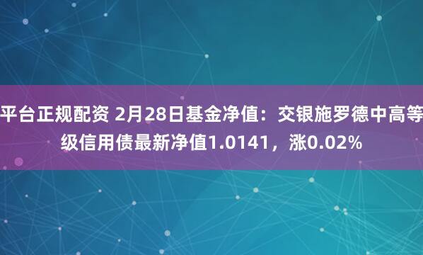 平台正规配资 2月28日基金净值：交银施罗德中高等级信用债最新净值1.0141，涨0.02%