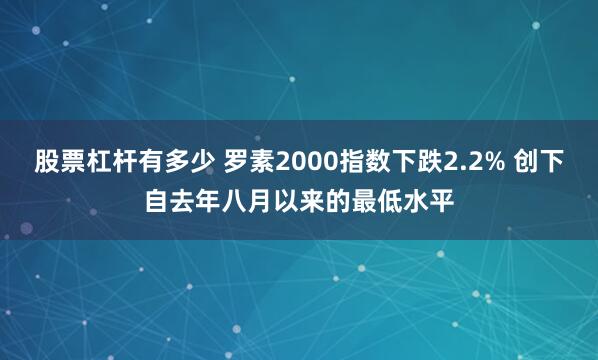 股票杠杆有多少 罗素2000指数下跌2.2% 创下自去年八月以来的最低水平