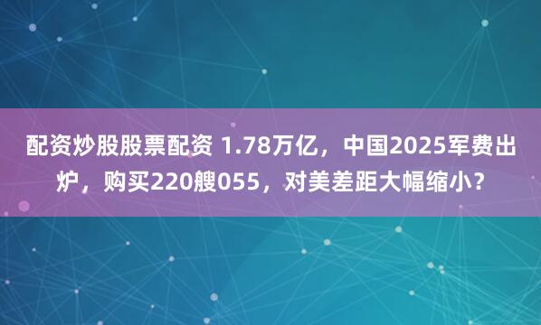 配资炒股股票配资 1.78万亿，中国2025军费出炉，购买220艘055，对美差距大幅缩小？