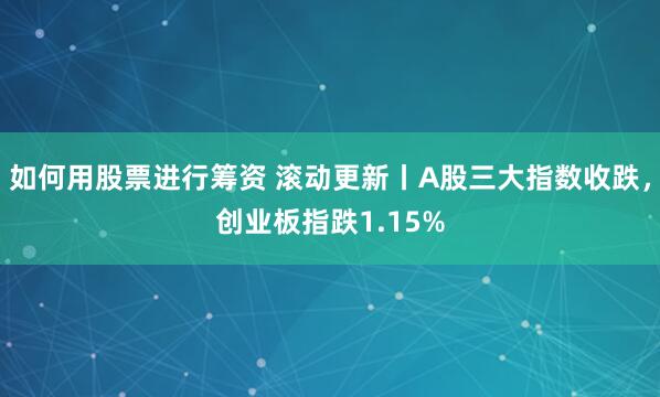 如何用股票进行筹资 滚动更新丨A股三大指数收跌，创业板指跌1.15%